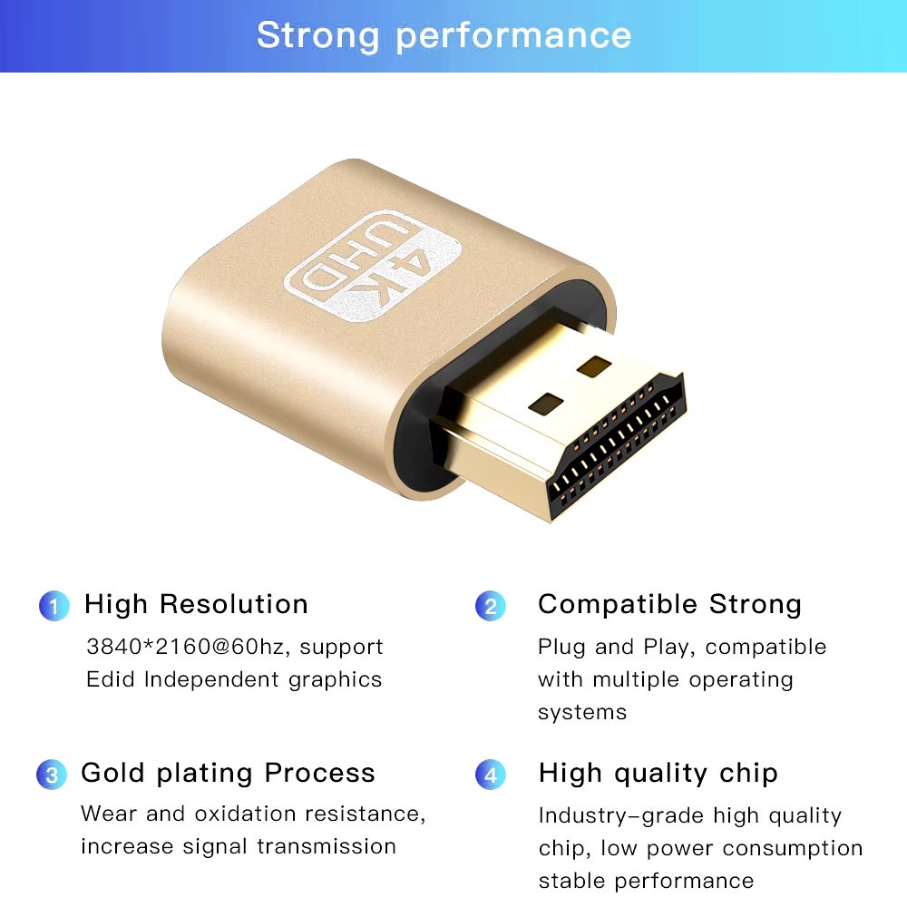Strong performance | High Resolution 3840*2160@60hz, support Edid Independent graphics | Gold plating Process Wear and oxidation resistance, increase signal transmission | Compatible Strong Plug and Play, compatible with multiple operating systems | High quality chip Industry-grade high quality chip, low power consumption stable performance