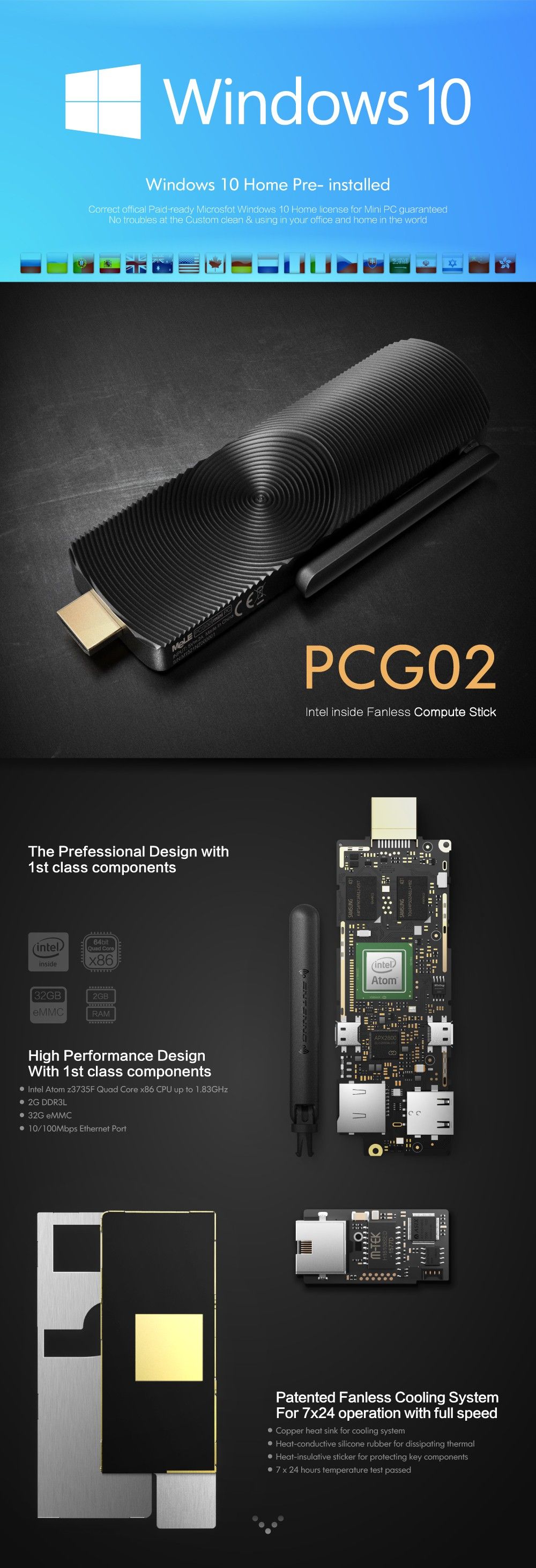 Windows 10 Home Pre- installed Correct offical Paid-ready Microsfot Windows 10 Home license for Mini PC guaranteed No troubles at the Custom clean & using in your office and home in the world PCG02 Intel inside Fanless Compute Stick The Prefessional Design with 1st class components High Performance Design With 1 st class components • Intel Atom z3735F Quad Core x86 CPU up to 1,83GHz • 2G DDR3L : • 32G eMMC • 10/100Mbps Ethernet Port Patented Fanless Cooling System For 7x24 operation with full speed • Copper heat sink for cooling system • Heat-conductive silicone rubber for dissipating thermal • Heat-insulative sticker for protecting key components • 7 x 24 hours temperature test passed