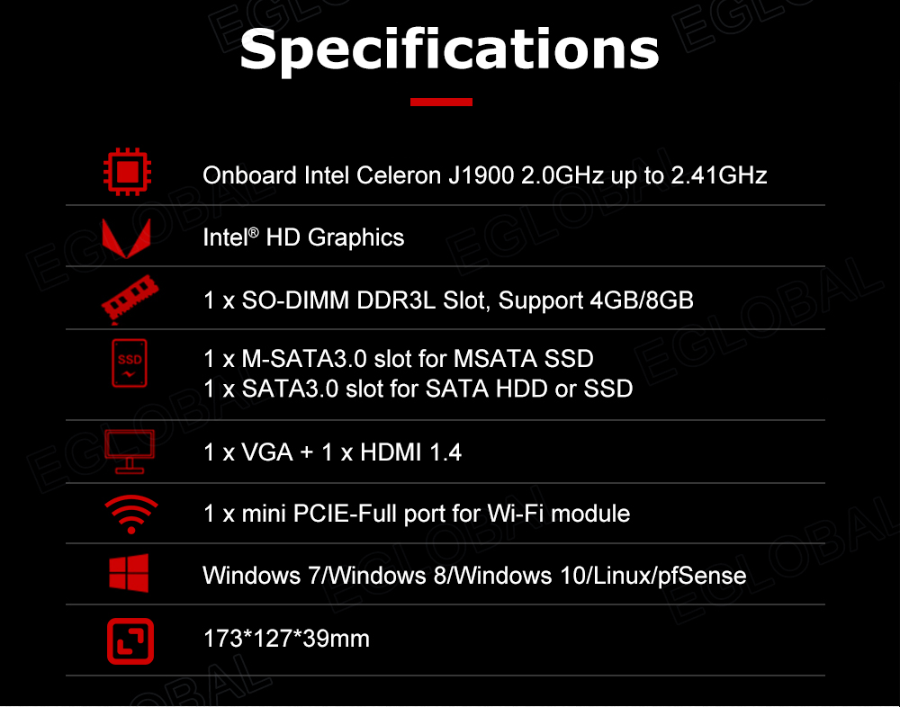 Specifications Onboard Intel Celeron J1900 2.0GHz up to 2.41 GHz U Intel® HD Graphics 1 x SO-DIMM DDR3L Slot, Support 4GB/8GB 1 x M-SATA3.0 slot for MSATA SSD 1 x SATA3.0 slot for SATA HDD or SSD 1 x VGA + 1 x HDMI 1.4 • 1 x mini PCIE-Full port for Wi-Fi module Windows 7/Windows 8/Windows 10/Linux/pfSense 173*127*39mm