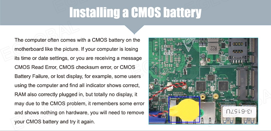 Installing a CMOS battery The computer often comes with a CMOS battery on the motherboard like the picture. If your computer is losing its time or date settings, or you are receiving a message CMOS Read Error, CMOS checksum error, or CMOS Battery Failure, or lost display, for example, some users using the computer and find all indicator shows correct, RAM also correctly plugged in, but totally no display, it may due to the CMOS problem, it remembers some error and shows nothing on hardware, you will need to remove your CMOS battery and try it again.