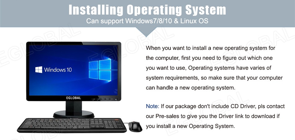 Installing Operating System Can support Windows7/8/10 & Linux OS When you want to install a new operating system for the computer, first you need to figure out which one you want to use, Operating systems have varies of system requirements, so make sure that your computer can handle a new operating system. Note: If our package don't include CD Driver, pis contact our Pre-sales to give you the Driver link to download if you install a new Operating System.