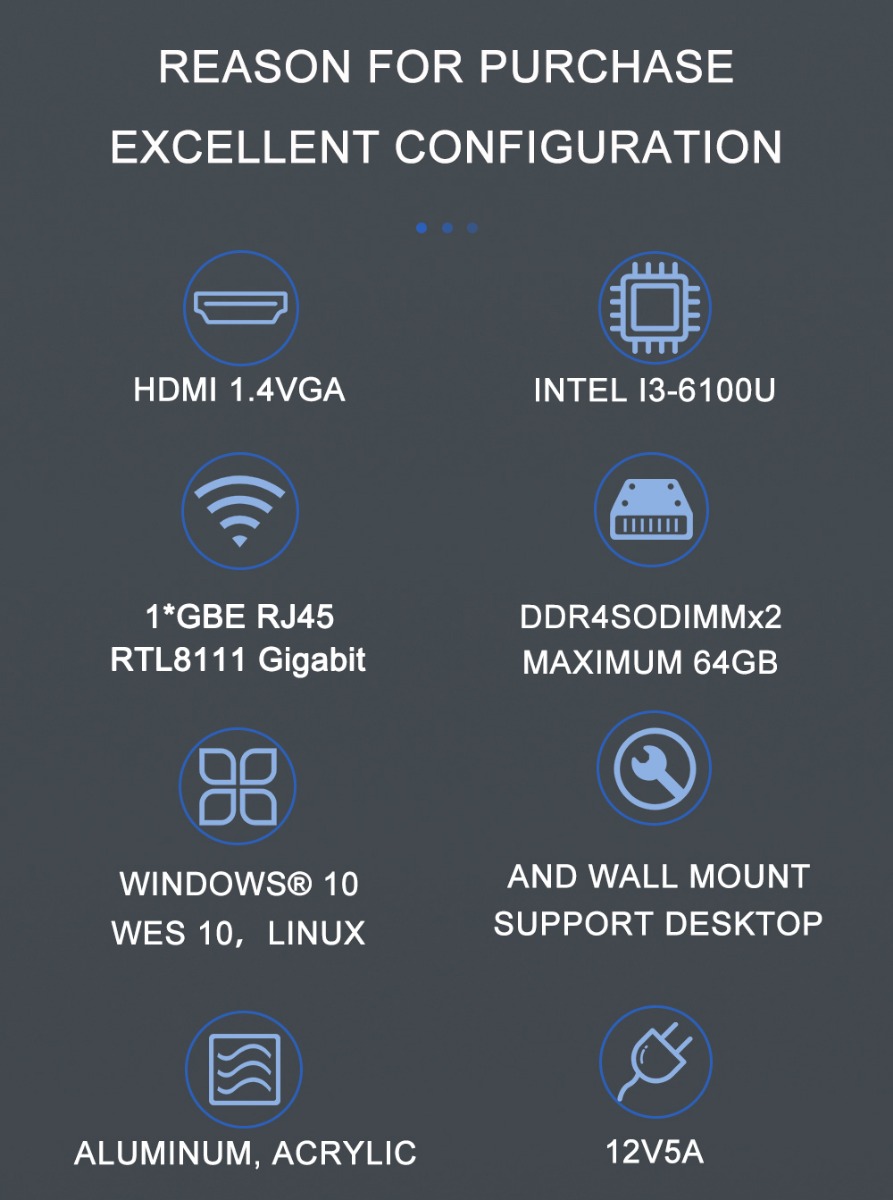 REASON FOR PURCHASE EXCELLENT CONFIGURATION HDMI 1.4VGA 1*GBE RJ45 RTL8111 Gigabit WINDOWS® 10 WES 10, LINUX ALUMINUM, ACRYLIC INTEL I3-6100U DDR4SODIMMx2 MAXIMUM 64GB AND WALL MOUNT SUPPORT DESKTOP 12V/5A